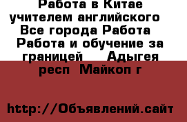 Работа в Китае учителем английского - Все города Работа » Работа и обучение за границей   . Адыгея респ.,Майкоп г.